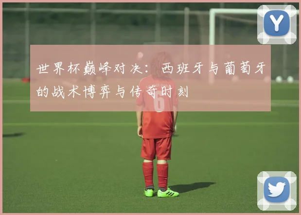 世界杯巅峰对决：西班牙与葡萄牙的战术博弈与传奇时刻