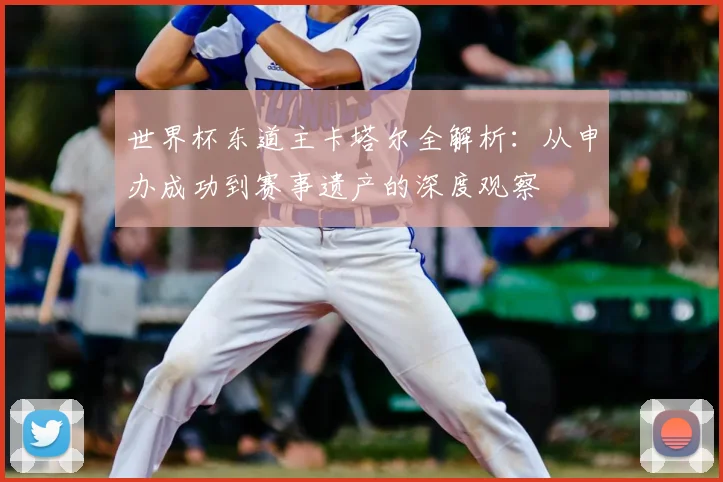 世界杯东道主卡塔尔全解析：从申办成功到赛事遗产的深度观察