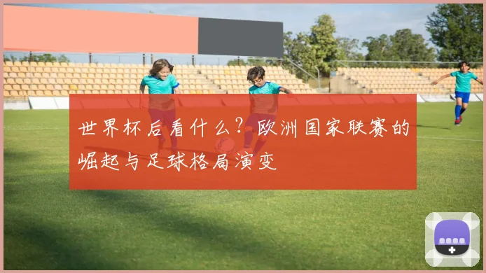 世界杯后看什么？欧洲国家联赛的崛起与足球格局演变