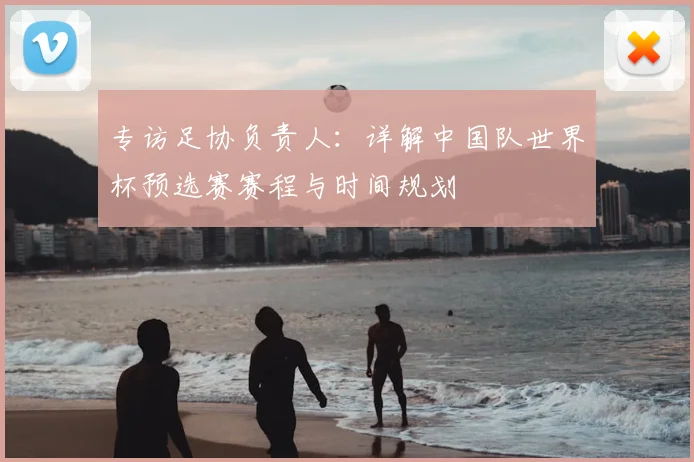 专访足协负责人：详解中国队世界杯预选赛赛程与时间规划