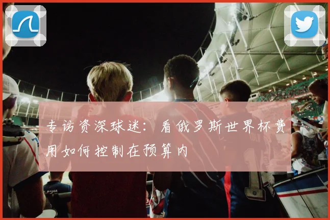 专访资深球迷：看俄罗斯世界杯费用如何控制在预算内