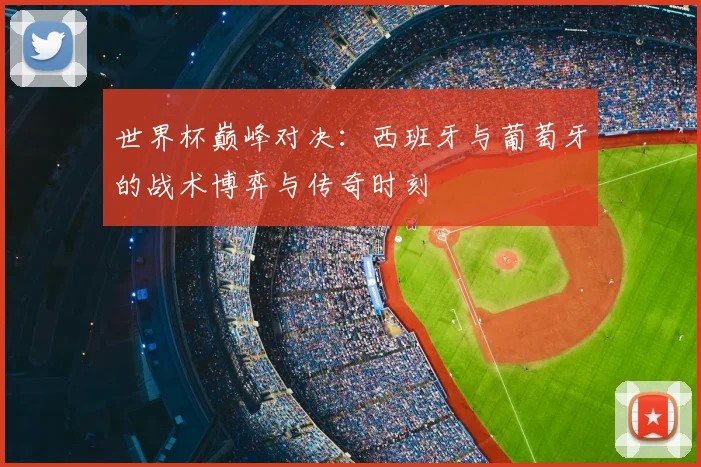 世界杯巅峰对决：西班牙与葡萄牙的战术博弈与传奇时刻