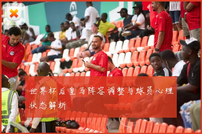 世界杯后皇马阵容调整与球员心理状态解析